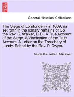 Siege of Londonderry in 1689, as Set Forth in the Literary Remains of Col. the REV. G. Walker, D.D., a True Account of the Siege. a Vindication of the True Account. a Letter on the Treachery of Lundy. Edited by the REV. P. Dwyer.