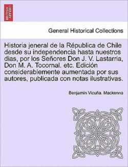 Historia Jeneral de La Republica de Chile Desde Su Independencia Hasta Nuestros Dias, Por Los Senores Don J. V. Lastarria, Don M. A. Tocornal. Etc. Ed