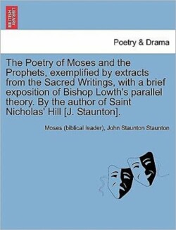 Poetry of Moses and the Prophets, Exemplified by Extracts from the Sacred Writings, with a Brief Exposition of Bishop Lowth's Parallel Theory. by the Author of Saint Nicholas' Hill [J. Staunton].
