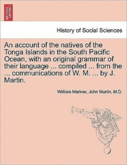 account of the natives of the Tonga Islands in the South Pacific Ocean, with an original grammar of their language ... compiled ... from the ... communications of W. M. ... by J. Martin. Vol. I. Second Edition, with Additions.