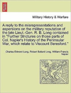 Reply to the Misrepresentations and Aspersions on the Military Reputation of the Late Lieut.-Gen. R. B. Long Contained in Further Strictures on Those Parts of Col. Napier's History of the Peninsular War, Which Relate to Viscount Beresford.