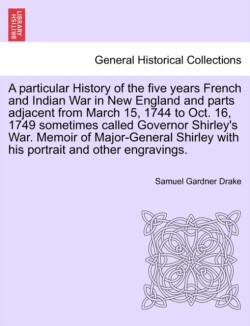 Particular History of the Five Years French and Indian War in New England and Parts Adjacent from March 15, 1744 to Oct. 16, 1749 Sometimes Called Governor Shirley's War. Memoir of Major-General Shirley with His Portrait and Other Engravings.