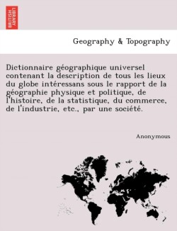 Dictionnaire GE Ographique Universel Contenant La Description de Tous Les Lieux Du Globe Inte Ressans Sous Le Rapport de La GE Ographie Physique Et Po