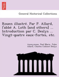 Rouen Illustre . Par P. Allard, L'Abbe A. Loth [And Others] ... Introduction Par C. Deslys ... Vingt-Quatre Eaux-Fortes, Etc.