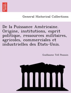 de La Puissance AME Ricaine. Origine, Institutions, Esprit Politique, Ressources Militaires, Agricoles, Commerciales Et Industrielles Des E Tats-Unis.