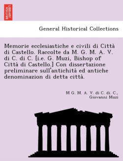 Memorie Ecclesiastiche E Civili Di Citta Di Castello. Raccolte Da M. G. M. A. V. Di C. Di C. [I.E. G. Muzi, Bishop of Citta Di Castello.] Con Dissertazione Preliminare Sull'antichita Ed Antiche Denominazion Di Detta Citta .