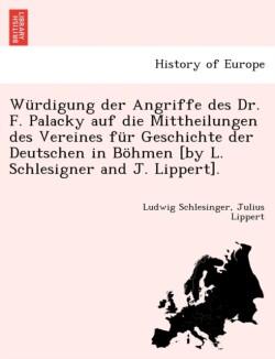 W rdigung Der Angriffe Des Dr. F. Palacky Auf Die Mittheilungen Des Vereines F r Geschichte Der Deutschen in B hmen [by L. Schlesigner and J. Lippert].