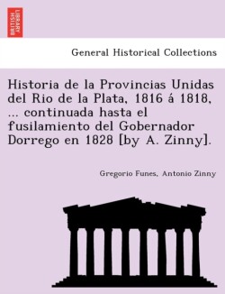 Historia de la Provincias Unidas del Rio de la Plata, 1816 a&#769; 1818, ... continuada hasta el fusilamiento del Gobernador Dorrego en 1828 [by A. Zinny].