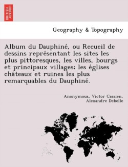 Album du Dauphiné, ou Recueil de dessins représentant les sites les plus pittoresques, les villes, bourgs et principaux villages; les églises châteaux et ruines les plus remarquables du Dauphiné.