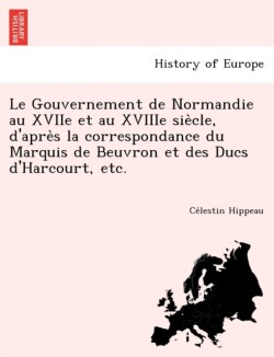 Gouvernement de Normandie au XVIIe et au XVIIIe siècle, d'après la correspondance du Marquis de Beuvron et des Ducs d'Harcourt, etc.