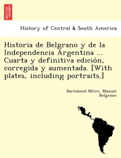 Historia de Belgrano y de la Independencia Argentina ... Cuarta y definitiva edición, corregida y aumentada. [With plates, including portraits.]