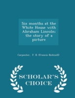 Six Months at the White House with Abraham Lincoln; The Story of a Picture - Scholar's Choice Edition