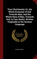 True Christianity; Or, the Whole Economy of God Towards Man, and the Whole Duty of Man, Towards God. in Four Books. Written Originally in the German L