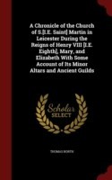 Chronicle of the Church of S.[I.E. Saint] Martin in Leicester During the Reigns of Henry VIII [I.E. Eighth], Mary, and Elizabeth with Some Account of Its Minor Altars and Ancient Guilds