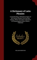 Dictionary of Latin Phrases Comprehending a Methodical Digest of the Various Phrases from the Best Authors, Which Have Been Collected in All Phraseological Works Hitherto Published