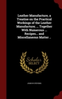 Leather Manufacture, a Treatise on the Practical Workings of the Leather Manufacture; ... Together with Numerous ... Recipes... and Miscellaneous Matter ..