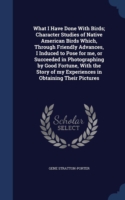What I Have Done with Birds; Character Studies of Native American Birds Which, Through Friendly Advances, I Induced to Pose for Me, or Succeeded in Photographing by Good Fortune, with the Story of My Experiences in Obtaining Their Pictures
