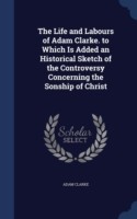 Life and Labours of Adam Clarke. to Which Is Added an Historical Sketch of the Controversy Concerning the Sonship of Christ