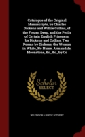 Catalogue of the Original Manuscripts, by Charles Dickens and Wilkie Collins, of the Frozen Deep, and the Perils of Certain English Prisoners, by Dickens and Collins; Two Poems by Dickens; The Woman in White, No Name, Armandale, Moonstone, &C., &C., by Co