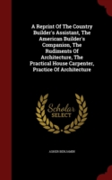 Reprint of the Country Builder's Assistant, the American Builder's Companion, the Rudiments of Architecture, the Practical House Carpenter, Practice of Architecture