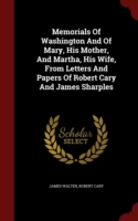 Memorials of Washington and of Mary, His Mother, and Martha, His Wife, from Letters and Papers of Robert Cary and James Sharples