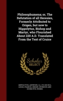 Philosophumena; Or, the Refutation of All Heresies, Formerly Attributed to Origen, But Now to Hippolytus, Bishop and Martyr, Who Flourished about 220 A.D. Translated from the Text of Cruice