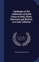 Catalogue of the Collection of Greek Coins in Gold, Silver, Electrum and Bronze, of a Late Collector