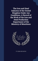 Iron and Steel Industry of the United Kingdom Under War Conditions. a Record of the Work of the Iron and Steel Production Department of the Ministry of Munitions