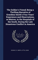 The Soldier's Friend; Being a Thrilling Narrative of Grandma Smith's Four Years' Experience and Observations, as Matron, in the Hospitals of the South