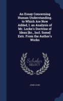 Essay Concerning Human Understanding. to Which Are Now Added, I. an Analysis of Mr. Locke's Doctrine of Ideas [&C., Incl. Some] Extr. from the Author's Works