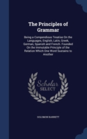 Principles of Grammar Being a Compendious Treatise on the Languages, English, Latin, Greek, German, Spanish and French. Founded on the Immutable Principle of the Relation Which One Word Sustains to Another