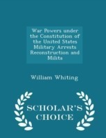 War Powers Under the Constitution of the United States Military Arrests Reconstruction and Milita - Scholar's Choice Edition