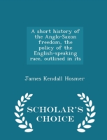 Short History of the Anglo-Saxon Freedom, the Policy of the English-Speaking Race, Outlined in Its - Scholar's Choice Edition