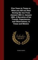 Five Years in Texas Or, What You Did Not Hear During the War from January 1861 to January 1866. a Narrative of His Travels, Experiences, and Observations, in Texas and Mexico