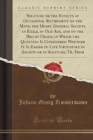 Solitude or the Effects of Occasional Retirement on the Mind, the Heart, General Society, in Exile, in Old Age, and on the Bed of Death, in Which the Question Is Considered Whether It Is Easier to Live Virtuously in Society or in Solitude; Tr, from