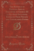 Romance of Princess Amelia, Daughter of George III (1783-1810) Including Extracts from Private and Unpublished Papers (Classic Reprint)