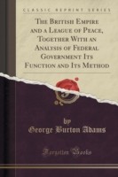 British Empire and a League of Peace, Together with an Analysis of Federal Government Its Function and Its Method (Classic Reprint)