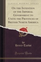 On the Intention of the Imperial Government to Unite the Provinces of British North America (Classic Reprint)
