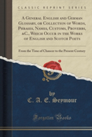 General English and German Glossary, or Collection of Words, Phrases, Names, Customs, Proverbs, &C., Which Occur in the Works of English and Scotch Poets From the Time of Chaucer to the Present Century (Classic Reprint)