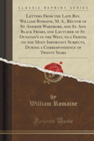 Letters from the Late REV. William Romaine, M. A., Rector of St. Andrew Wardrobe, and St. Ann Black Friars, and Lecturer of St. Dunstan's in the West, to a Friend, on the Most Important Subjects, During a Correspondence of Twenty Years (Classic Reprint)