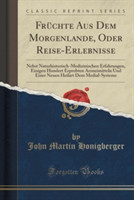 Fruchte Aus Dem Morgenlande, Oder Reise-Erlebnisse Nebst Naturhistorisch-Medizinischen Erfahrungen, Einigen Hundert Erprobten Arzneimitteln Und Einer Neuen Heilart Dem Medial-Systeme (Classic Reprint)