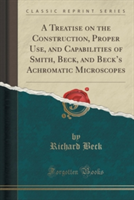 Treatise on the Construction, Proper Use, and Capabilities of Smith, Beck, and Becks Achromatic Microscopes (Classic Reprint)