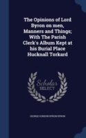 Opinions of Lord Byron on Men, Manners and Things; With the Parish Clerk's Album Kept at His Burial Place Hucknall Torkard