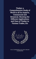Timber; A Comprehensive Study of Wood in All Its Aspects, Commercial and Botanical, Showing the Different Applications and Uses of Timber in Various Trades, Etc