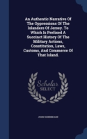 Authentic Narrative of the Oppressions of the Islanders of Jersey. to Which Is Prefixed a Succinct History of the Military Actions, Constitution, Laws, Customs, and Commerce of That Island.