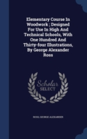 Elementary Course in Woodwork; Designed for Use in High and Technical Schools, with One Hundred and Thirty-Four Illustrations, by George Alexander Ross