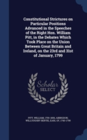 Constitutional Strictures on Particular Positions Advanced in the Speeches of the Right Hon. William Pitt, in the Debates Which Took Place on the Union Between Great Britain and Ireland, on the 23rd and 31st of January, 1799