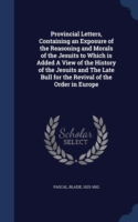 Provincial Letters, Containing an Exposure of the Reasoning and Morals of the Jesuits to Which Is Added a View of the History of the Jesuits and the Late Bull for the Revival of the Order in Europe