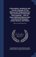 Descriptive, Analytical, and Critical Catalogue of the Manuscripts Bequeathed Into the University of Oxford by Elias Ashmole ... Also of Some Additional Manuscripts Contributed by Kingsley, Lhuyd, Borlase, and Others