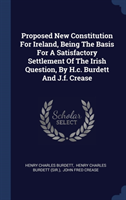 Proposed New Constitution for Ireland, Being the Basis for a Satisfactory Settlement of the Irish Question, by H.C. Burdett and J.F. Crease